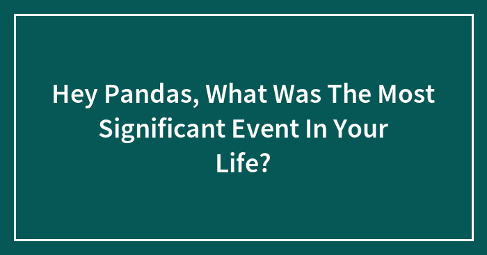 Hey Pandas, What Was The Most Significant Event In Your Life? (Closed)