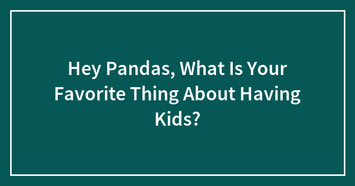 Hey Pandas, What Is Your Favorite Thing About Having Kids? (Closed)