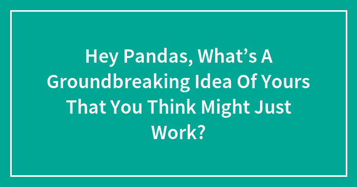 Hey Pandas, What’s A Groundbreaking Idea Of Yours That You Think Might Just Work?