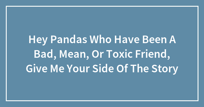 Hey Pandas Who Have Been A Bad, Mean, Or Toxic Friend, Give Me Your Side Of The Story (Closed)