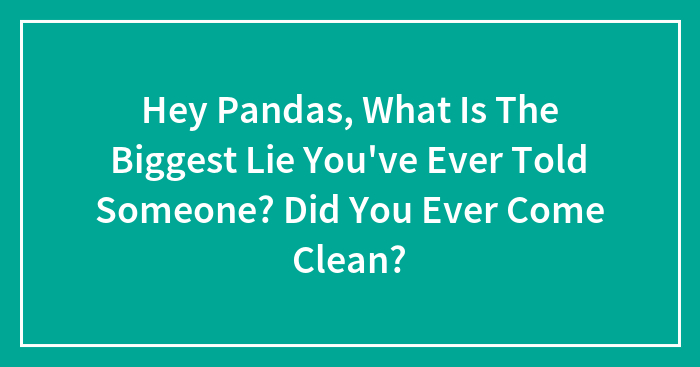 Hey Pandas, What Is The Biggest Lie You’ve Ever Told Someone? Did You Ever Come Clean? (Closed)