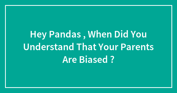 Hey Pandas , When Did You Understand That Your Parents Are Biased ? (Closed)