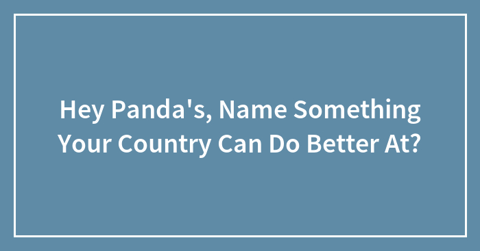 Hey Panda’s, Name Something Your Country Can Do Better At? (Closed)