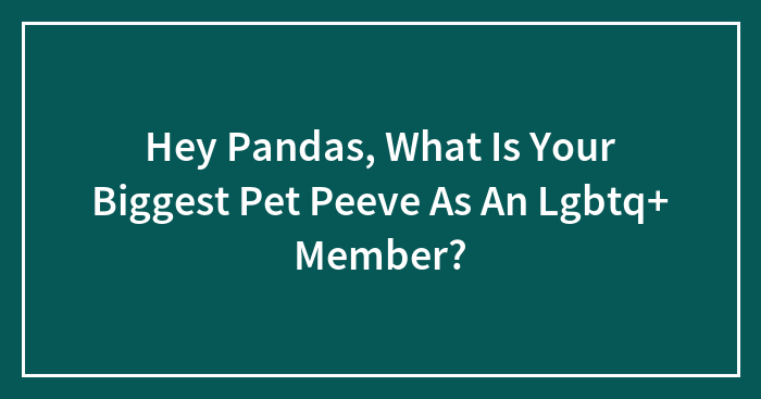 Hey Pandas, What Is Your Biggest Pet Peeve As An Lgbtq+ Member? (Closed)