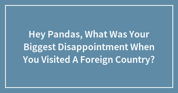 Hey Pandas, What Was Your Biggest Disappointment When You Visited A Foreign Country?