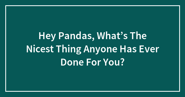 Hey Pandas, What’s The Nicest Thing Anyone Has Ever Done For You? (Closed)
