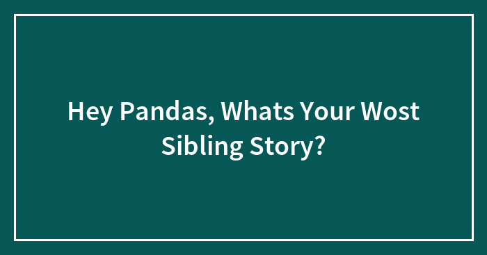Hey Pandas, What’s Your Wost Sibling Story? (Closed)