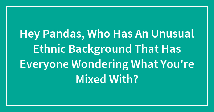 Hey Pandas, Who Has An Unusual Ethnic Background That Has Everyone Wondering What You’re Mixed With? (Closed)