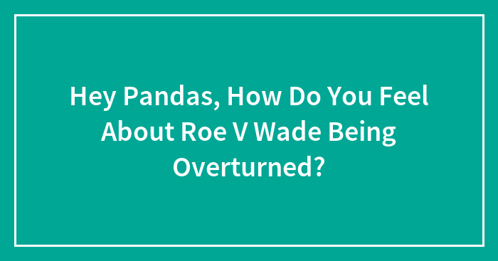 Hey Pandas, How Do You Feel About Roe V Wade Being Overturned? (Closed)