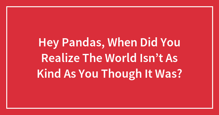 Hey Pandas, When Did You Realize The World Isn’t As Kind As You Though It Was? (Closed)