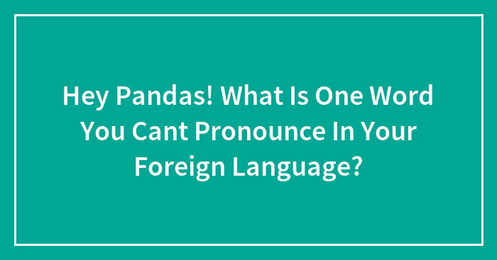 Hey Pandas! What Is One Word You Can’t Pronounce In Your Foreign Language? (Closed)