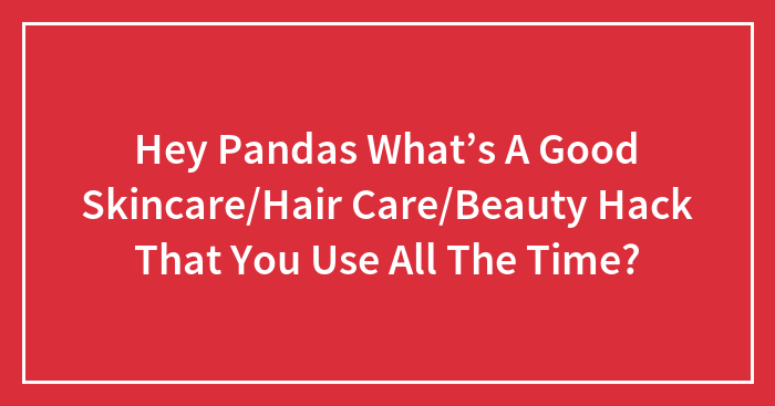 Hey Pandas What’s A Good Skincare/Hair Care/Beauty Hack That You Use All The Time? (Closed)