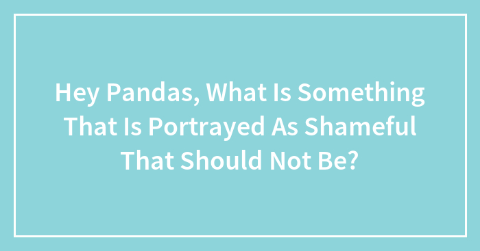 Hey Pandas, What Is Something That Is Portrayed As Shameful That Should Not Be? (Closed)