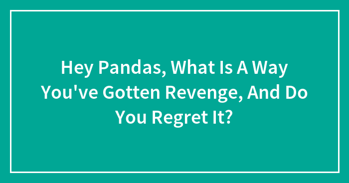 Hey Pandas, What Is A Way You’ve Gotten Revenge, And Do You Regret It? (Closed)