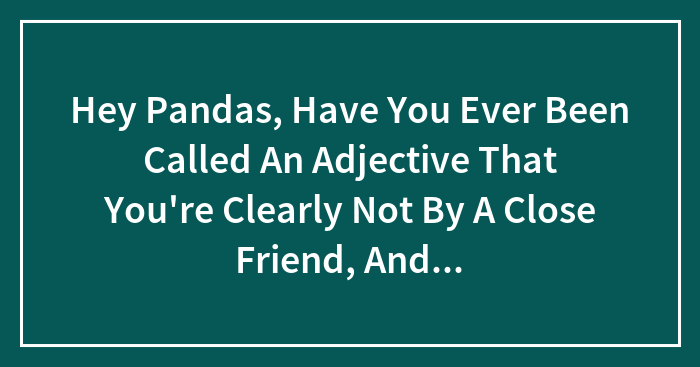 Hey Pandas, Have You Ever Been Called An Adjective That You’re Clearly Not By A Close Friend, And How Did You React? (Closed)
