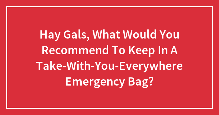 Hay Gals, What Would You Recommend To Keep In A Take-With-You-Everywhere Emergency Bag? (Closed)