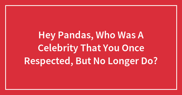 Hey Pandas, Who Was A Celebrity That You Once Respected, But No Longer Do? (Closed)