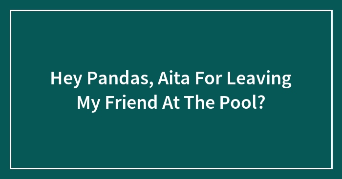 Hey Pandas, Aita For Leaving My Friend At The Pool?