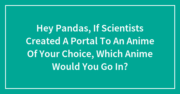 Hey Pandas, If Scientists Created A Portal To An Anime Of Your Choice, Which Anime Would You Go In? (Closed)
