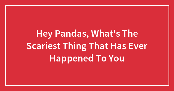 Hey Pandas, What’s The Scariest Thing That Has Ever Happened To You (Closed)