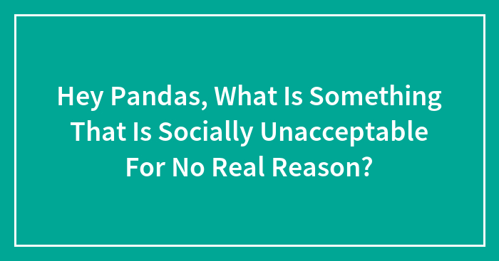 Hey Pandas, What Is Something That Is Socially Unacceptable For No Real Reason? (Closed)