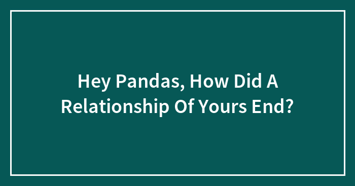 Hey Pandas, How Did A Relationship Of Yours End? (Closed)
