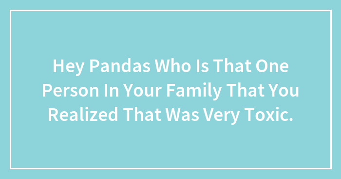 Hey Pandas Who Is That One Person In Your Family That You Realized That Was Very Toxic. (Closed)