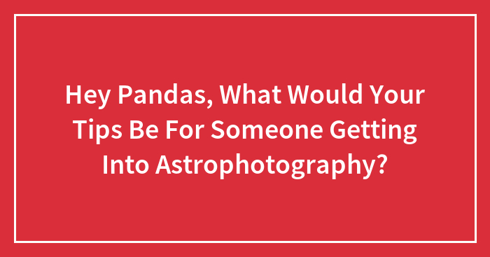 Hey Pandas, What Would Your Tips Be For Someone Getting Into Astrophotography? (Closed)