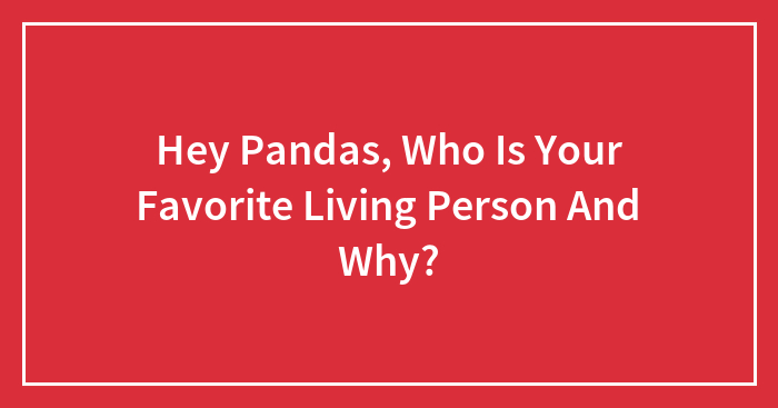 Hey Pandas, Who Is Your Favorite Living Person And Why?