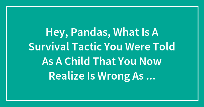 Hey, Pandas, What Is A Survival Tactic You Were Told As A Child That You Now Realize Is Wrong As An Adult?