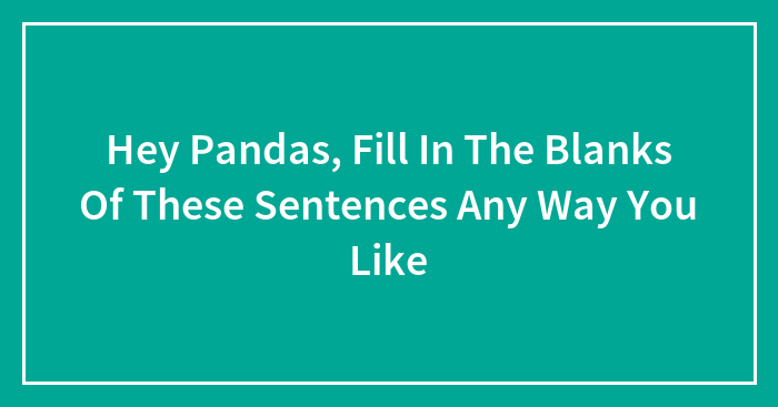 Hey Pandas, Fill In The Blanks Of These Sentences Any Way You Like (Closed)