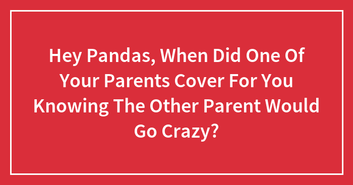 Hey Pandas, When Did One Of Your Parents Cover For You Knowing The Other Parent Would Go Crazy? (Closed)