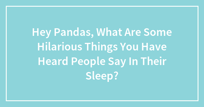 Hey Pandas, What Are Some Hilarious Things You Have Heard People Say In Their Sleep?