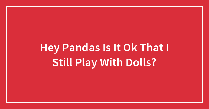 Hey Pandas Is It Ok That I Still Play With Dolls? (Closed)