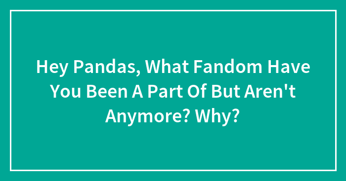 Hey Pandas, What Fandom Have You Been A Part Of But Aren’t Anymore? Why? (Closed)