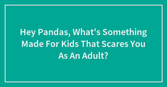 Hey Pandas, What’s Something Made For Kids That Scares You As An Adult?