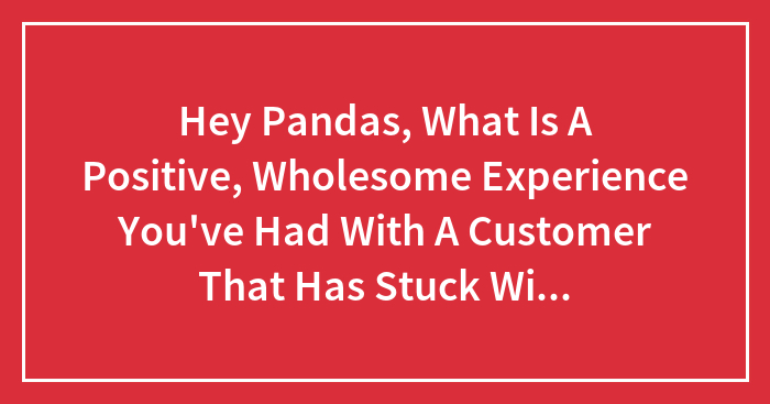 Hey Pandas, What Is A Positive, Wholesome Experience You’ve Had With A Customer That Has Stuck With You?