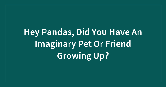 Hey Pandas, Did You Have An Imaginary Pet Or Friend Growing Up?