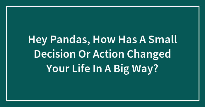 Hey Pandas, How Has A Small Decision Or Action Changed Your Life In A Big Way?
