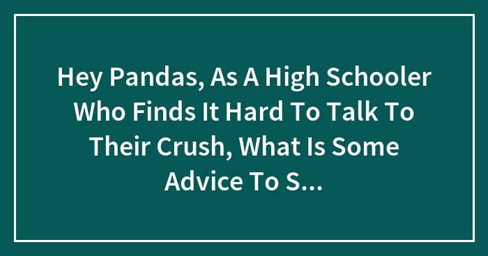 Hey Pandas, As A High Schooler Who Finds It Hard To Talk To Their Crush, What Is Some Advice To Start A Conversation And Keep It Going? (Closed)