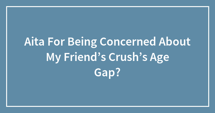 Hey Pandas, Aita For Being Concerned About My Friend’s Crush’s Age Gap?