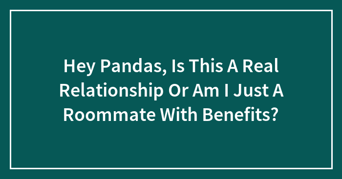 Hey Pandas, Is This A Real Relationship Or Am I Just A Roommate With Benefits? (Closed)