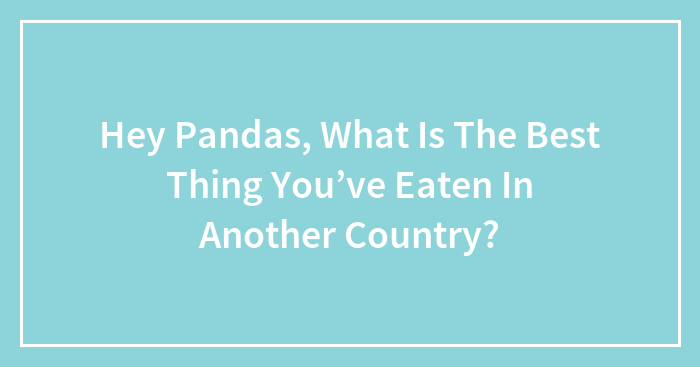 Hey Pandas, What Is The Best Thing You’ve Eaten In Another Country?