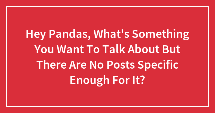 Hey Pandas, What’s Something You Want To Talk About But There Are No Posts Specific Enough For It? (Closed)