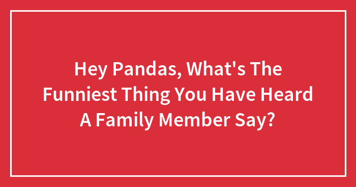 Hey Pandas, What’s The Funniest Thing You Have Heard A Family Member Say?