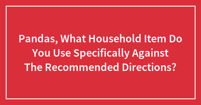 Pandas, What Household Item Do You Use Specifically Against The Recommended Directions?