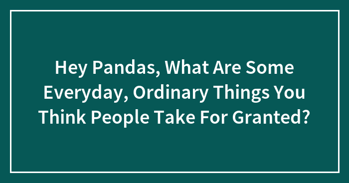 Hey Pandas, What Are Some Everyday, Ordinary Things You Think People Take For Granted? (Closed)