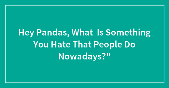 Hey Pandas, What Is Something You Hate That People Do Nowadays?” (Closed)