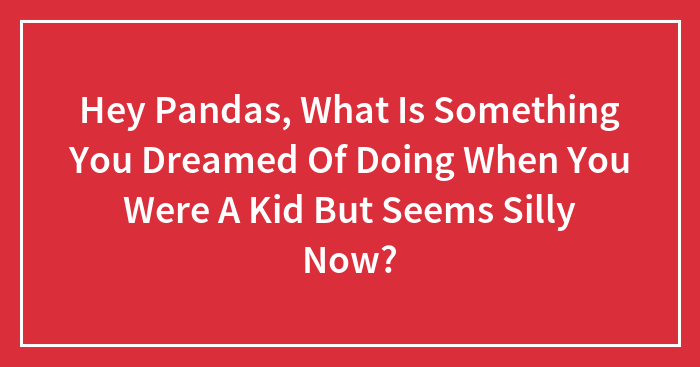 Hey Pandas, What Is Something You Dreamed Of Doing When You Were A Kid But Seems Silly Now? (Closed)