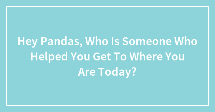 Hey Pandas, Who Is Someone Who Helped You Get To Where You Are Today? (Closed)